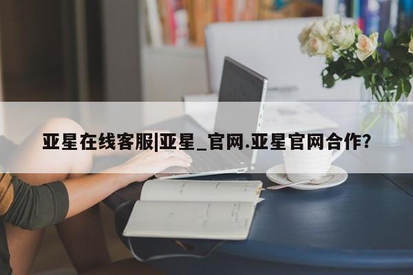 亚星入口 亚星网站亚星在线客服|亚星_官网.亚星官网合作？