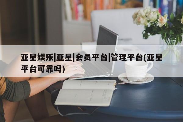 亚星入口 亚星网站亚星娱乐|亚星|会员平台|管理平台(亚星平台可靠吗)