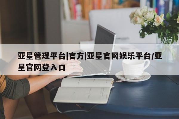 亚星入口 亚星网站亚星管理平台|官方|亚星官网娱乐平台/亚星官网登入口
