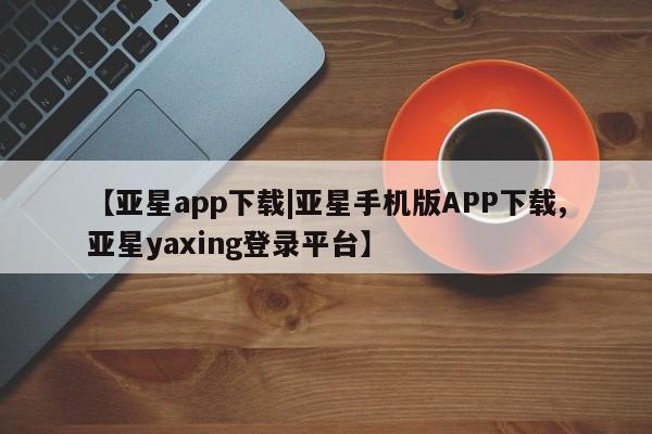 亚星入口 亚星网站【亚星app下载|亚星手机版APP下载,亚星yaxing登录平台】