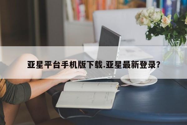 亚星入口 亚星网站亚星平台手机版下载.亚星最新登录？
