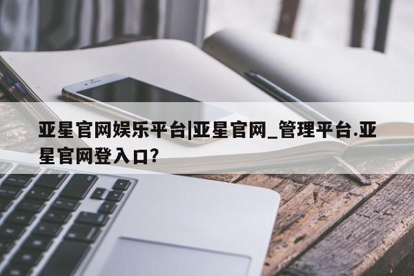 亚星入口 亚星网站亚星官网娱乐平台|亚星官网_管理平台.亚星官网登入口？
