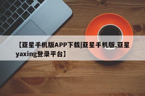 亚星入口 亚星网站【亚星手机版APP下载|亚星手机版,亚星yaxing登录平台】