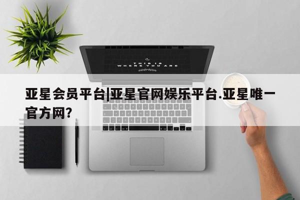 亚星入口 亚星网站亚星会员平台|亚星官网娱乐平台.亚星唯一官方网？