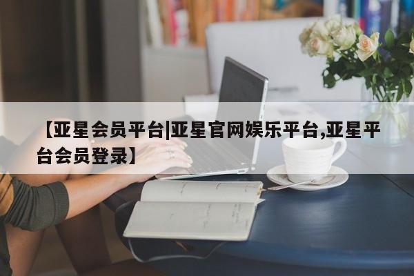 亚星入口 亚星网站【亚星会员平台|亚星官网娱乐平台,亚星平台会员登录】