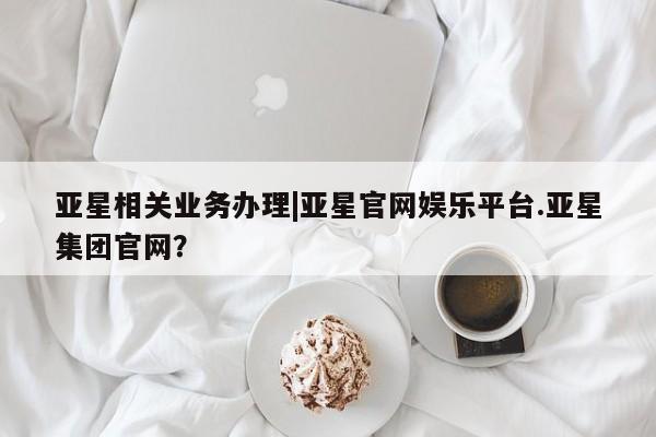 亚星入口 亚星网站亚星相关业务办理|亚星官网娱乐平台.亚星集团官网？