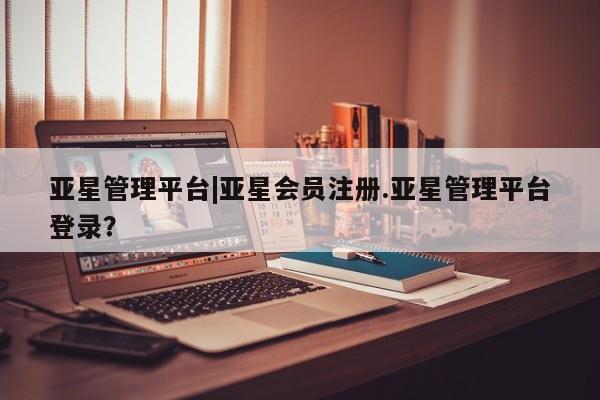 亚星入口 亚星网站亚星管理平台|亚星会员注册.亚星管理平台登录？