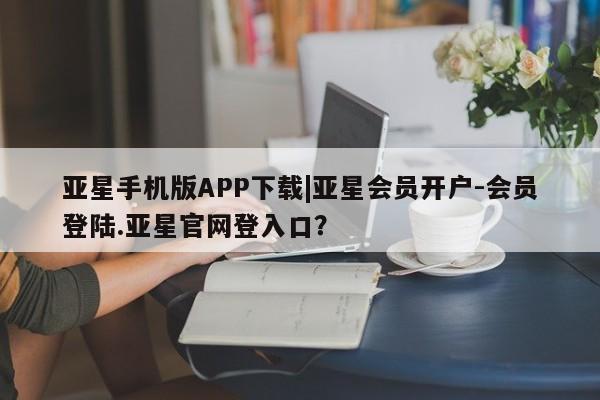 亚星入口 亚星网站亚星手机版APP下载|亚星会员开户-会员登陆.亚星官网登入口？