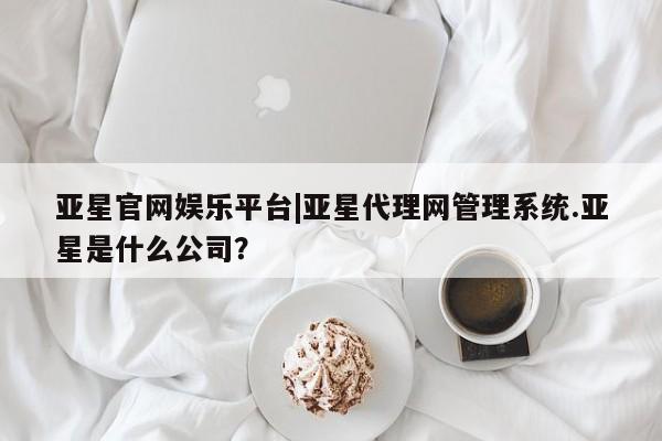 亚星入口 亚星网站亚星官网娱乐平台|亚星代理网管理系统.亚星是什么公司？
