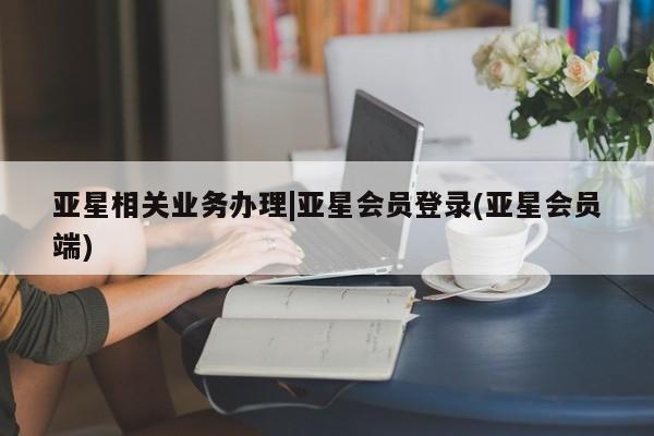 亚星入口 亚星网站亚星相关业务办理|亚星会员登录(亚星会员端)