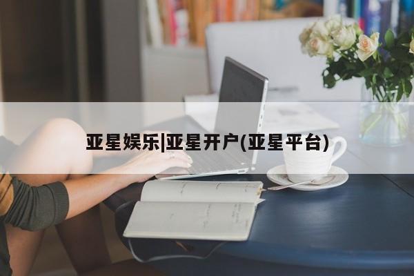 亚星入口 亚星网站亚星娱乐|亚星开户(亚星平台)