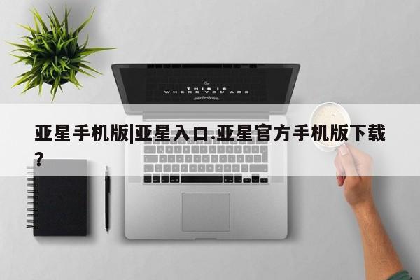 亚星入口 亚星网站亚星手机版|亚星入口.亚星官方手机版下载？