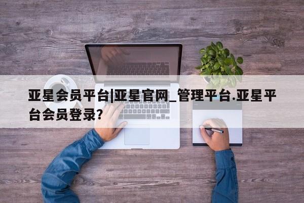亚星入口 亚星网站亚星会员平台|亚星官网_管理平台.亚星平台会员登录？