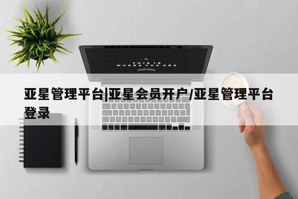 亚星入口 亚星网站亚星管理平台|亚星会员开户/亚星管理平台登录