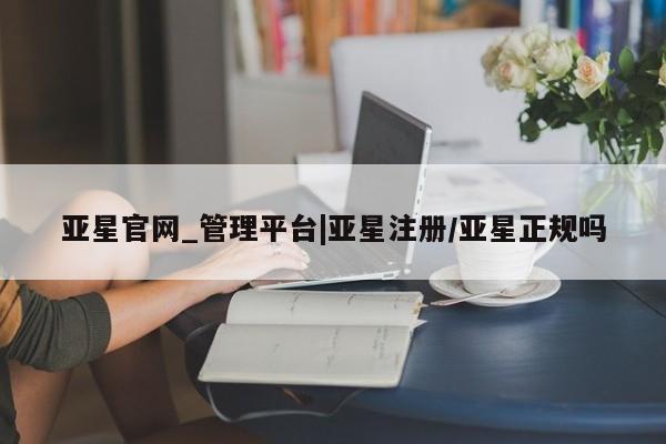 亚星入口 亚星网站亚星官网_管理平台|亚星注册/亚星正规吗
