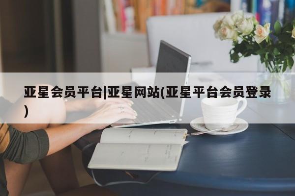 亚星入口 亚星网站亚星会员平台|亚星网站(亚星平台会员登录)