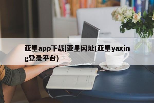 亚星入口 亚星网站亚星app下载|亚星网址(亚星yaxing登录平台)