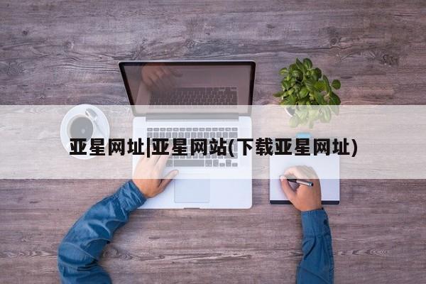 亚星入口 亚星网站亚星网址|亚星网站(下载亚星网址)