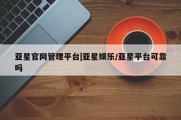 亚星入口 亚星网站亚星官网管理平台|亚星娱乐/亚星平台可靠吗
