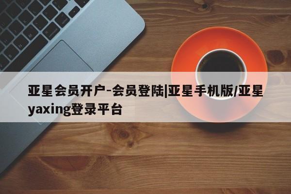 亚星入口 亚星网站亚星会员开户-会员登陆|亚星手机版/亚星yaxing登录平台
