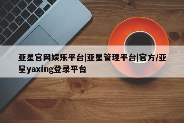 亚星入口 亚星网站亚星官网娱乐平台|亚星管理平台|官方/亚星yaxing登录平台